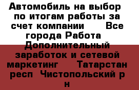 Автомобиль на выбор -по итогам работы за счет компании!!! - Все города Работа » Дополнительный заработок и сетевой маркетинг   . Татарстан респ.,Чистопольский р-н